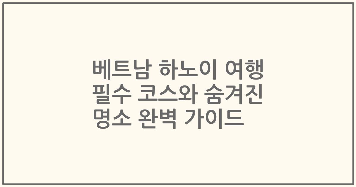 베트남 하노이 여행 필수 코스와 숨겨진 명소 완벽 가이드
