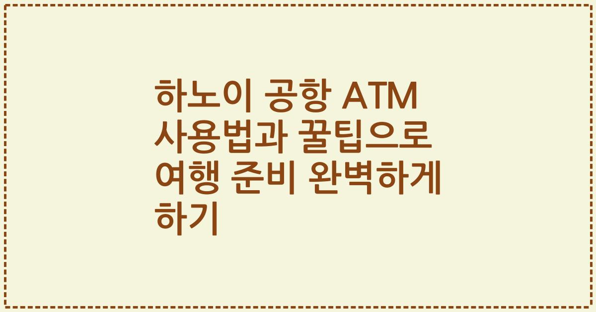 하노이 공항 ATM 사용법과 꿀팁으로 여행 준비 완벽하게 하기