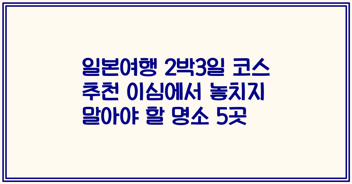 일본여행 2박3일 코스 추천 이심에서 놓치지 말아야 할 명소 5곳