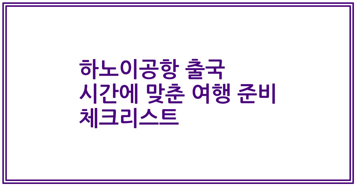 하노이공항 출국 시간에 맞춘 여행 준비 체크리스트